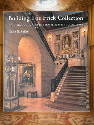 Building the Frick Collection: An Introduction to the House and Its Collections- By Colin B. Bailey