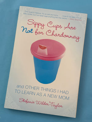 Sippy Cups Are NOT for Chardonnay: and Other Things I Had to Learn as a New Mom- By Stephanie Wilder- Taylor